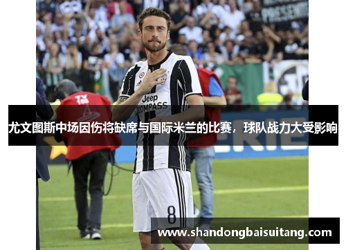 尤文图斯中场因伤将缺席与国际米兰的比赛，球队战力大受影响