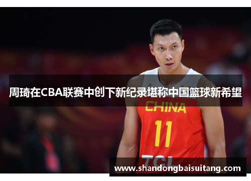 周琦在CBA联赛中创下新纪录堪称中国篮球新希望