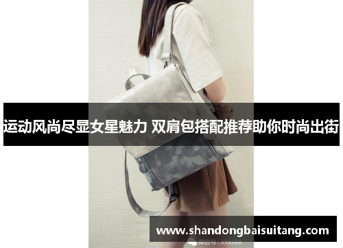 运动风尚尽显女星魅力 双肩包搭配推荐助你时尚出街